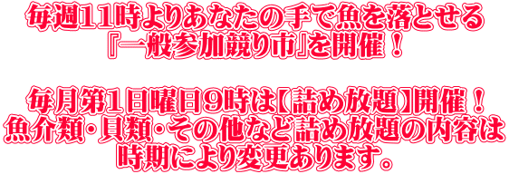 毎週11時よりあなたの手で魚を落とせる 『一般参加競り市』を開催! 毎月第1日曜日9時は【詰め放題】開催! 魚介類・貝類・その他など詰め放題の内容は 時期により変更あります。